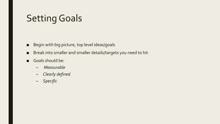 Setting Goals
■ Begin with big picture, top level ideas/goals
■ Break into smaller and smaller details/targets you need to hit
■ Goals should be:
– Measurable
– Clearly defined
– Specific
 