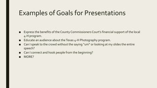 Examples of Goals for Presentations
■ Express the benefits of the County Commissioners Court’s financial support of the local
4-H program.
■ Educate an audience about theTexas 4-H Photography program.
■ Can I speak to the crowd without the saying “um” or looking at my slides the entire
speech?
■ Can I connect and hook people from the beginning?
■ MORE?
 