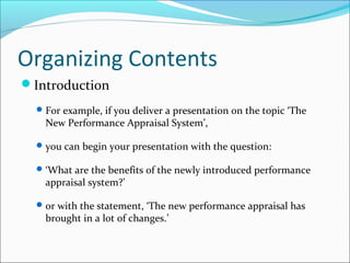 Organizing Contents
Introduction
For example, if you deliver a presentation on the topic ‘The
New Performance Appraisal System’,
you can begin your presentation with the question:
‘What are the benefits of the newly introduced performance
appraisal system?’
or with the statement, ‘The new performance appraisal has
brought in a lot of changes.’
 
