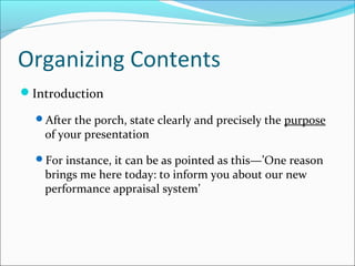 Organizing Contents
Introduction
After the porch, state clearly and precisely the purpose
of your presentation
For instance, it can be as pointed as this—’One reason
brings me here today: to inform you about our new
performance appraisal system’
 