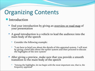 Organizing Contents
Introduction
 End your introduction by giving an overview or road map of
your presentation
 A good introduction is a vehicle to lead the audience into the
main body of the speech
 Consider the following example:
 “I am here to brief you about the details of this appraisal system. I will start
by giving a brief idea about the earlier system and then proceed to discuss
the highlights of the new system”
 After giving a preview, make sure that you provide a smooth
transition to the main body of the speech
 “Among the highlights, let me begin with the most important one, that is, the
frequency appraisal”
 