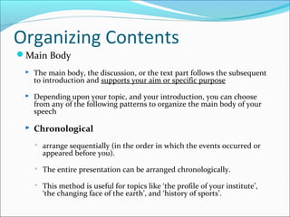 Organizing Contents
Main Body
 The main body, the discussion, or the text part follows the subsequent
to introduction and supports your aim or specific purpose
 Depending upon your topic, and your introduction, you can choose
from any of the following patterns to organize the main body of your
speech
 Chronological
 arrange sequentially (in the order in which the events occurred or
appeared before you).
 The entire presentation can be arranged chronologically.
 This method is useful for topics like ‘the profile of your institute’,
‘the changing face of the earth’, and ‘history of sports’.
 