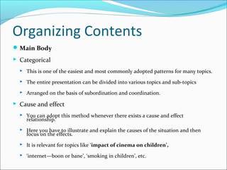 Organizing Contents
Main Body
 Categorical
 This is one of the easiest and most commonly adopted patterns for many topics.
 The entire presentation can be divided into various topics and sub-topics
 Arranged on the basis of subordination and coordination.
 Cause and effect
 You can adopt this method whenever there exists a cause and effect
relationship.
 Here you have to illustrate and explain the causes of the situation and then
focus on the effects.
 It is relevant for topics like ‘impact of cinema on children’,
 ‘internet—boon or bane’, ‘smoking in children’, etc.
 