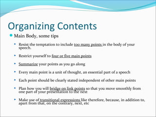 Organizing Contents
Main Body, some tips
 Resist the temptation to include too many points in the body of your
speech.
 Restrict yourself to four or five main points
 Summarize your points as you go along
 Every main point is a unit of thought, an essential part of a speech
 Each point should be clearly stated independent of other main points
 Plan how you will bridge on link points so that you move smoothly from
one part of your presentation to the next
 Make use of transitional expressions like therefore, because, in addition to,
apart from that, on the contrary, next, etc
 