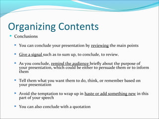 Organizing Contents
 Conclusions
 You can conclude your presentation by reviewing the main points
 Give a signal such as to sum up, to conclude, to review.
 As you conclude, remind the audience briefly about the purpose of
your presentation, which could be either to persuade them or to inform
them
 Tell them what you want them to do, think, or remember based on
your presentation
 Avoid the temptation to wrap up in haste or add something new in this
part of your speech
 You can also conclude with a quotation
 