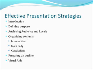 Effective Presentation Strategies
 Introduction
 Defining purpose
 Analyzing Audience and Locale
 Organizing contents
 Introduction
 Main Body
 Conclusions
 Preparing an outline
 Visual Aids
 