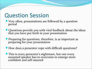 Question Session
Very often, presentations are followed by a question
period
Questions provide you with vital feedback about the ideas
that you have put forth in your presentation
Preparing for questions, therefore, is as important as
preparing for your presentation
How does a presenter cope with difficult questions?
This is every presenter’s nightmare, but one every
seasoned speaker has to overcome to emerge more
confident and self-assured
 