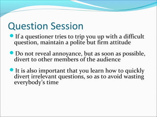 Question Session
If a questioner tries to trip you up with a difficult
question, maintain a polite but firm attitude
Do not reveal annoyance, but as soon as possible,
divert to other members of the audience
It is also important that you learn how to quickly
divert irrelevant questions, so as to avoid wasting
everybody’s time
 