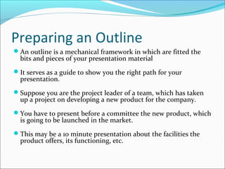Preparing an Outline
An outline is a mechanical framework in which are fitted the
bits and pieces of your presentation material
It serves as a guide to show you the right path for your
presentation.
Suppose you are the project leader of a team, which has taken
up a project on developing a new product for the company.
You have to present before a committee the new product, which
is going to be launched in the market.
This may be a 10 minute presentation about the facilities the
product offers, its functioning, etc.
 