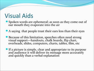 Visual Aids
Spoken words are ephemeral; as soon as they come out of
our mouth they evaporate into the air
A saying that people trust their ears less than their eyes
Because of this limitation, speeches often need strong
visual support—handouts, chalk boards, flip chart,
overheads, slides, computers, charts, tables, film, etc
If a picture is simple, clear and appropriate to its purpose
and audience it will deliver its message more accurately
and quickly than a verbal explanation
 