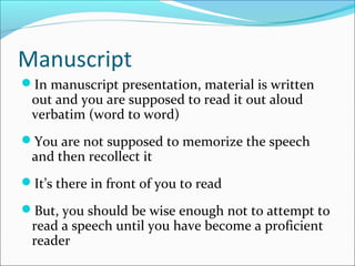 Manuscript
In manuscript presentation, material is written
out and you are supposed to read it out aloud
verbatim (word to word)
You are not supposed to memorize the speech
and then recollect it
It’s there in front of you to read
But, you should be wise enough not to attempt to
read a speech until you have become a proficient
reader
 