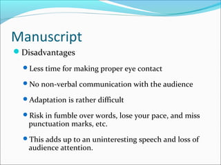 Manuscript
Disadvantages
Less time for making proper eye contact
No non-verbal communication with the audience
Adaptation is rather difficult
Risk in fumble over words, lose your pace, and miss
punctuation marks, etc.
This adds up to an uninteresting speech and loss of
audience attention.
 
