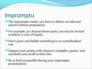 Impromptu
The impromptu mode, you have to deliver an informal
speech without preparation
For example, at a formal dinner party you may be invited
to deliver a vote of thanks
Don’t panic and babble something in an unmethodical
way
Support your points with whatever examples, quotes, and
anecdotes you recall at that time
Be as brief as possible during your impromptu
presentations
 