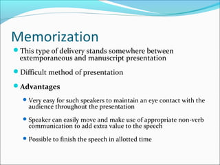 Memorization
This type of delivery stands somewhere between
extemporaneous and manuscript presentation
Difficult method of presentation
Advantages
Very easy for such speakers to maintain an eye contact with the
audience throughout the presentation
Speaker can easily move and make use of appropriate non-verb
communication to add extra value to the speech
Possible to finish the speech in allotted time
 