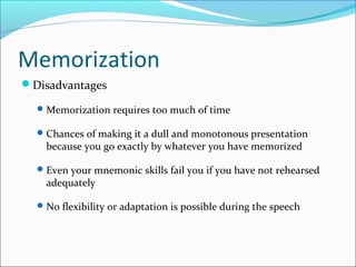 Memorization
Disadvantages
Memorization requires too much of time
Chances of making it a dull and monotonous presentation
because you go exactly by whatever you have memorized
Even your mnemonic skills fail you if you have not rehearsed
adequately
No flexibility or adaptation is possible during the speech
 