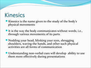 Kinesics
Kinesics is the name given to the study of the body’s
physical movements
It is the way the body communicates without words, i.e.,
through various movements of its parts
Nodding your head, blinking your eyes, shrugging
shoulders, waving the hands, and other such physical
activities are all forms of communication
Understanding non-verbal cues will develop ability to use
them more effectively during presentations
 