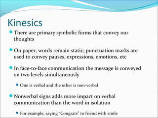Kinesics
There are primary symbolic forms that convey our
thoughts
On paper, words remain static; punctuation marks are
used to convey pauses, expressions, emotions, etc
In face-to-face communication the message is conveyed
on two levels simultaneously
One is verbal and the other is non-verbal
Nonverbal signs adds more impact on verbal
communication than the word in isolation
For example, saying “Congrats” to friend with smile
 
