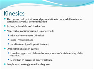 Kinesics
The non-verbal part of an oral presentation is not as deliberate and
conscious as verbal communication
Rather, it is subtle and instinctive
Non-verbal communication is concerned:
 with body movements (Kinesics),
 space (Proxemics) and
 vocal features (paralinguistic features)
Oral communication carries:
 Less than 35 percent of the verbal components of social meaning of the
situation,
 More than 65 percent of non-verbal band
People react strongly to what they see
 