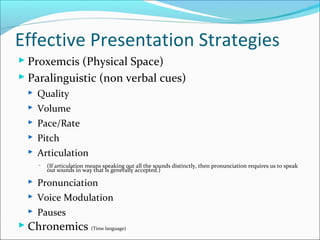 Effective Presentation Strategies
 Proxemcis (Physical Space)
 Paralinguistic (non verbal cues)
 Quality
 Volume
 Pace/Rate
 Pitch
 Articulation
 (If articulation means speaking out all the sounds distinctly, then pronunciation requires us to speak
out sounds in way that is generally accepted.)
 Pronunciation
 Voice Modulation
 Pauses
 Chronemics (Time language)
 