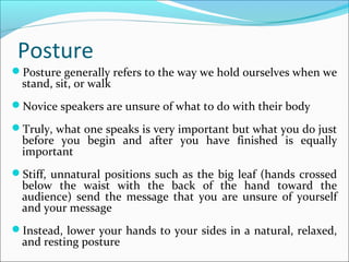 Posture
Posture generally refers to the way we hold ourselves when we
stand, sit, or walk
Novice speakers are unsure of what to do with their body
Truly, what one speaks is very important but what you do just
before you begin and after you have finished is equally
important
Stiff, unnatural positions such as the big leaf (hands crossed
below the waist with the back of the hand toward the
audience) send the message that you are unsure of yourself
and your message
Instead, lower your hands to your sides in a natural, relaxed,
and resting posture
 