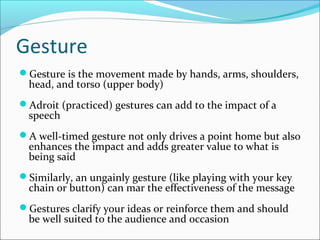 Gesture
Gesture is the movement made by hands, arms, shoulders,
head, and torso (upper body)
Adroit (practiced) gestures can add to the impact of a
speech
A well-timed gesture not only drives a point home but also
enhances the impact and adds greater value to what is
being said
Similarly, an ungainly gesture (like playing with your key
chain or button) can mar the effectiveness of the message
Gestures clarify your ideas or reinforce them and should
be well suited to the audience and occasion
 