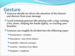 Gesture
Gestures should not divert the attention of the listener
and distract from your message
Avoid irritating gestures like playing with a ring, twisting
a key chain, clasping the hands tightly, or cracking your
knuckles
Gestures can roughly be divided into the following types:
Enumerative—numbers
Descriptive—size of the objects
Symbolic—abstract concepts
Locative—location of an object
Emphatic—emphasis
 
