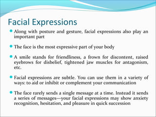 Facial Expressions
Along with posture and gesture, facial expressions also play an
important part
The face is the most expressive part of your body
A smile stands for friendliness, a frown for discontent, raised
eyebrows for disbelief, tightened jaw muscles for antagonism,
etc.
Facial expressions are subtle. You can use them in a variety of
ways: to aid or inhibit or complement your communication
The face rarely sends a single message at a time. Instead it sends
a series of messages—your facial expressions may show anxiety
recognition, hesitation, and pleasure in quick succession
 