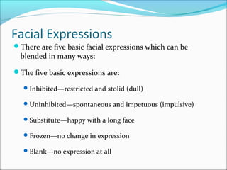 Facial Expressions
There are five basic facial expressions which can be
blended in many ways:
The five basic expressions are:
Inhibited—restricted and stolid (dull)
Uninhibited—spontaneous and impetuous (impulsive)
Substitute—happy with a long face
Frozen—no change in expression
Blank—no expression at all
 