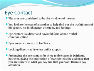 Eye Contact
The eyes are considered to be the windows of the soul
You look to the eyes of a speaker to help find out the truthfulness of
his speech, his intelligence, attitudes, and feelings
Eye contact is a direct and powerful form of non-verbal
communication
Eyes are a rich source of feedback
Looking directly at listeners builds rapport
Prolonging the eye contact for three to five seconds (without,
however, giving the impression of staring) tells the audience that
you are sincere in what you say and that you want them to pay
attention
 