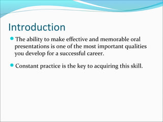 Introduction
The ability to make effective and memorable oral
presentations is one of the most important qualities
you develop for a successful career.
Constant practice is the key to acquiring this skill.
 