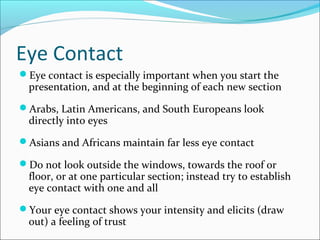 Eye Contact
Eye contact is especially important when you start the
presentation, and at the beginning of each new section
Arabs, Latin Americans, and South Europeans look
directly into eyes
Asians and Africans maintain far less eye contact
Do not look outside the windows, towards the roof or
floor, or at one particular section; instead try to establish
eye contact with one and all
Your eye contact shows your intensity and elicits (draw
out) a feeling of trust
 