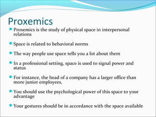 Proxemics
Proxemics is the study of physical space in interpersonal
relations
Space is related to behavioral norms
The way people use space tells you a lot about them
In a professional setting, space is used to signal power and
status
For instance, the head of a company has a larger office than
more junior employees,
You should use the psychological power of this space to your
advantage
Your gestures should be in accordance with the space available
 