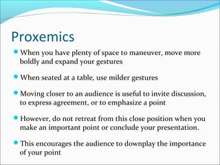 Proxemics
When you have plenty of space to maneuver, move more
boldly and expand your gestures
When seated at a table, use milder gestures
Moving closer to an audience is useful to invite discussion,
to express agreement, or to emphasize a point
However, do not retreat from this close position when you
make an important point or conclude your presentation.
This encourages the audience to downplay the importance
of your point
 