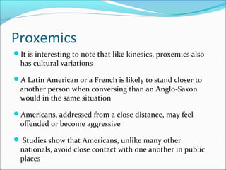 Proxemics
It is interesting to note that like kinesics, proxemics also
has cultural variations
A Latin American or a French is likely to stand closer to
another person when conversing than an Anglo-Saxon
would in the same situation
Americans, addressed from a close distance, may feel
offended or become aggressive
 Studies show that Americans, unlike many other
nationals, avoid close contact with one another in public
places
 