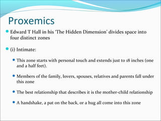 Proxemics
Edward T Hall in his ‘The Hidden Dimension’ divides space into
four distinct zones
(i) Intimate:
This zone starts with personal touch and extends just to 18 inches (one
and a half feet).
Members of the family, lovers, spouses, relatives and parents fall under
this zone
The best relationship that describes it is the mother-child relationship
A handshake, a pat on the back, or a hug all come into this zone
 