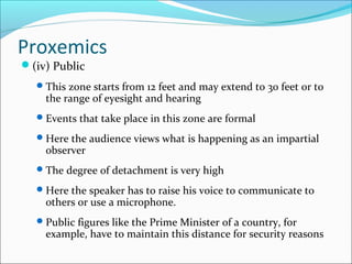 Proxemics
(iv) Public
This zone starts from 12 feet and may extend to 30 feet or to
the range of eyesight and hearing
Events that take place in this zone are formal
Here the audience views what is happening as an impartial
observer
The degree of detachment is very high
Here the speaker has to raise his voice to communicate to
others or use a microphone.
Public figures like the Prime Minister of a country, for
example, have to maintain this distance for security reasons
 