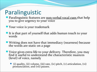 Paralinguistic
Paralinguistic features are non-verbal vocal cues that help
you to give urgency to your voice
Your voice is your trademark
It is that part of yourself that adds human touch to your
words
Writing does not have that immediacy (nearness) because
the words are static on a page
Voice gives extra life to your delivery. Therefore, you may
find it useful to understand the characteristic nuances
(level) of voice, namely
 (i) quality, (ii) volume, (iii) rate, (iv) pitch, (v) articulation, (vi)
pronunciation, and (vii) pauses.
 