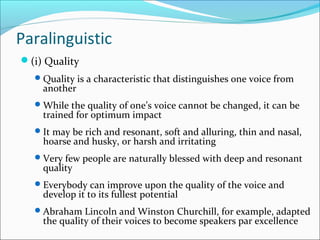 Paralinguistic
(i) Quality
Quality is a characteristic that distinguishes one voice from
another
While the quality of one’s voice cannot be changed, it can be
trained for optimum impact
It may be rich and resonant, soft and alluring, thin and nasal,
hoarse and husky, or harsh and irritating
Very few people are naturally blessed with deep and resonant
quality
Everybody can improve upon the quality of the voice and
develop it to its fullest potential
Abraham Lincoln and Winston Churchill, for example, adapted
the quality of their voices to become speakers par excellence
 