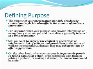 Defining Purpose
The purpose of your presentation not only decides the
content and style but also affects the amount of audience
interaction.
For instance, when your purpose is to provide information or
to analyze a situation, you and the audience generally interact
in a limited manner.
Say, you want to present the control of operations or
implementation of policies and procedures or the status of
work to the respective audiences; they may ask questions or
offer suggestions.
On the other hand, when your purpose is to persuade people
to take a particular action, or to collaborate with them in
solving a problem, or making a decision, the interaction would
be more.
 