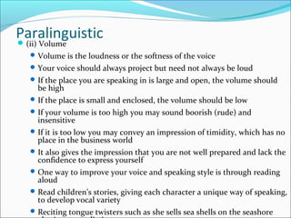 Paralinguistic(ii) Volume
Volume is the loudness or the softness of the voice
Your voice should always project but need not always be loud
If the place you are speaking in is large and open, the volume should
be high
If the place is small and enclosed, the volume should be low
If your volume is too high you may sound boorish (rude) and
insensitive
If it is too low you may convey an impression of timidity, which has no
place in the business world
It also gives the impression that you are not well prepared and lack the
confidence to express yourself
One way to improve your voice and speaking style is through reading
aloud
Read children’s stories, giving each character a unique way of speaking,
to develop vocal variety
Reciting tongue twisters such as she sells sea shells on the seashore
 