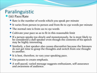 Paralinguistic
(iii) Pace/Rate
Rate is the number of words which you speak per minute
It varies from person to person and from 80 to 250 words per minute
The normal rate is from 120 to 150 words
Cultivate your pace so as to fit in this reasonable limit
If a person speaks too slowly and monotonously, he is most likely to
be considered a dull speaker even though the contents of his speech
may be highly interesting
Similarly, a fast speaker also causes discomfort because the listeners
do not get time to grasp the thoughts and switch from one thought
to another.
It is best, therefore, to vary your speaking pace.
Use pauses to create emphasis.
A well-paced, varied message suggests enthusiasm, self-assurance
and awareness of audience.
 
