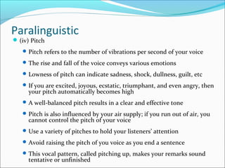 Paralinguistic
(iv) Pitch
Pitch refers to the number of vibrations per second of your voice
The rise and fall of the voice conveys various emotions
Lowness of pitch can indicate sadness, shock, dullness, guilt, etc
If you are excited, joyous, ecstatic, triumphant, and even angry, then
your pitch automatically becomes high
A well-balanced pitch results in a clear and effective tone
Pitch is also influenced by your air supply; if you run out of air, you
cannot control the pitch of your voice
Use a variety of pitches to hold your listeners’ attention
Avoid raising the pitch of you voice as you end a sentence
This vocal pattern, called pitching up, makes your remarks sound
tentative or unfinished
 