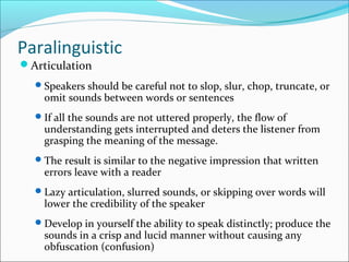 Paralinguistic
Articulation
Speakers should be careful not to slop, slur, chop, truncate, or
omit sounds between words or sentences
If all the sounds are not uttered properly, the flow of
understanding gets interrupted and deters the listener from
grasping the meaning of the message.
The result is similar to the negative impression that written
errors leave with a reader
Lazy articulation, slurred sounds, or skipping over words will
lower the credibility of the speaker
Develop in yourself the ability to speak distinctly; produce the
sounds in a crisp and lucid manner without causing any
obfuscation (confusion)
 