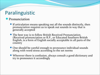 Paralinguistic
Pronunciation
If articulation means speaking out all the sounds distinctly, then
pronunciation requires us to speak out sounds in way that is
generally accepted
The best way is to follow British Received Pronunciation.
(Received pronunciation or R.P., or Educated Southern British
English, is a form of English socially acceptable in all parts of the
country
One should be careful enough to pronounce individual sounds
along with word stress according to the set norms
Wherever there is confusion, always consult a good dictionary and
try to pronounce it accordingly
 