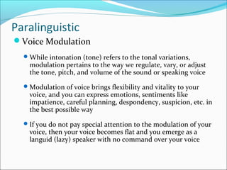 Paralinguistic
Voice Modulation
While intonation (tone) refers to the tonal variations,
modulation pertains to the way we regulate, vary, or adjust
the tone, pitch, and volume of the sound or speaking voice
Modulation of voice brings flexibility and vitality to your
voice, and you can express emotions, sentiments like
impatience, careful planning, despondency, suspicion, etc. in
the best possible way
If you do not pay special attention to the modulation of your
voice, then your voice becomes flat and you emerge as a
languid (lazy) speaker with no command over your voice
 