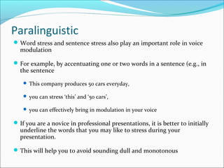 Paralinguistic
Word stress and sentence stress also play an important role in voice
modulation
For example, by accentuating one or two words in a sentence (e.g., in
the sentence
 This company produces 50 cars everyday,
 you can stress ‘this’ and ‘50 cars’,
 you can effectively bring in modulation in your voice
If you are a novice in professional presentations, it is better to initially
underline the words that you may like to stress during your
presentation.
This will help you to avoid sounding dull and monotonous
 
