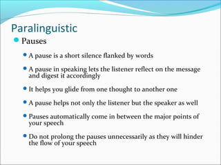 Paralinguistic
Pauses
A pause is a short silence flanked by words
A pause in speaking lets the listener reflect on the message
and digest it accordingly
It helps you glide from one thought to another one
A pause helps not only the listener but the speaker as well
Pauses automatically come in between the major points of
your speech
Do not prolong the pauses unnecessarily as they will hinder
the flow of your speech
 