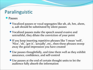 Paralinguistic
Pauses
Vocalized pauses or vocal segregates like uh, ah, hm, ahem,
a, aah should be substituted by silent pauses
Vocalized pauses make the speech sound evasive and
untruthful, they dilute the conviction of your point
If you keep inserting repetitive phrases like ‘I mean ‘well’,
‘Nice’, ‘ok’, ‘got it’, ‘actually’, etc., then these phrases sweep
away the good impression you have created
Use pauses thoughtfully, and time them well as they exhibit
assurance, confidence, and self-control
Use pauses at the end of certain thought units to let the
audience fully absorb the information
 