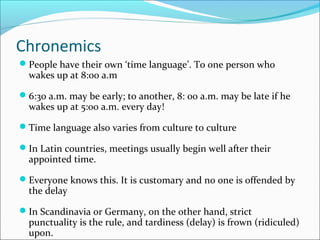 Chronemics
People have their own ‘time language’. To one person who
wakes up at 8:00 a.m
6:30 a.m. may be early; to another, 8: 00 a.m. may be late if he
wakes up at 5:00 a.m. every day!
Time language also varies from culture to culture
In Latin countries, meetings usually begin well after their
appointed time.
Everyone knows this. It is customary and no one is offended by
the delay
In Scandinavia or Germany, on the other hand, strict
punctuality is the rule, and tardiness (delay) is frown (ridiculed)
upon.
 