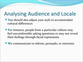 Analysing Audience and Locale
You should also adjust your style to accommodate
cultural differences
For instance, people from a particular culture may
feel uncomfortable asking questions or may not reveal
their feelings through facial expressions
We communicate to inform, persuade, or entertain
 